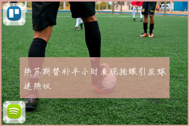 热苏斯替补半小时表现抢眼引发球迷热议