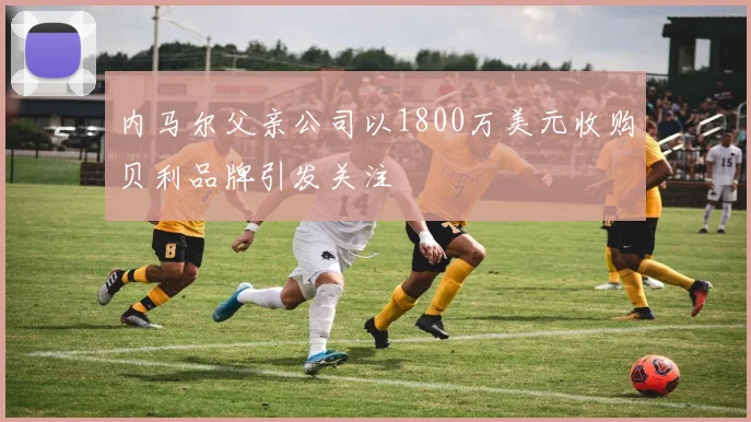 内马尔父亲公司以1800万美元收购贝利品牌引发关注