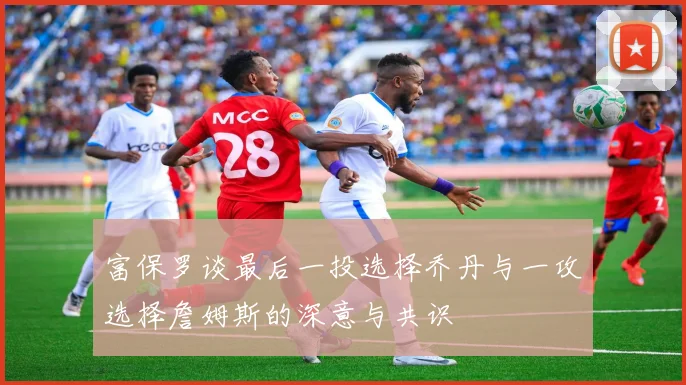 富保罗谈最后一投选择乔丹与一攻选择詹姆斯的深意与共识
