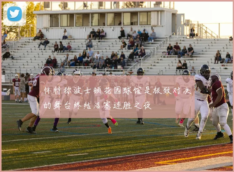 怀特称波士顿花园球馆是极致对决的舞台终结活塞连胜之夜