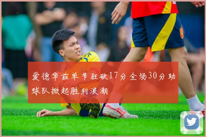 爱德华兹单节狂砍17分全场30分助球队掀起胜利浪潮