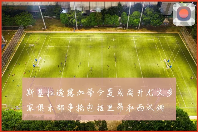 斯基拉透露加蒂今夏或离开尤文多家俱乐部争抢包括里昂和西汉姆