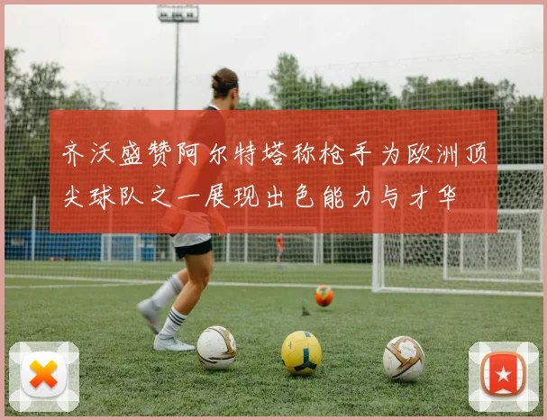 齐沃盛赞阿尔特塔称枪手为欧洲顶尖球队之一展现出色能力与才华