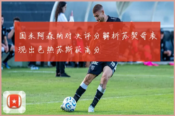 国米阿森纳对决评分解析苏契奇表现出色热苏斯获高分