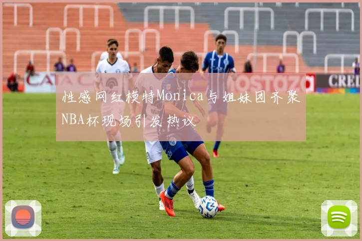 性感网红模特Monica与姐妹团齐聚NBA杯现场引发热议
