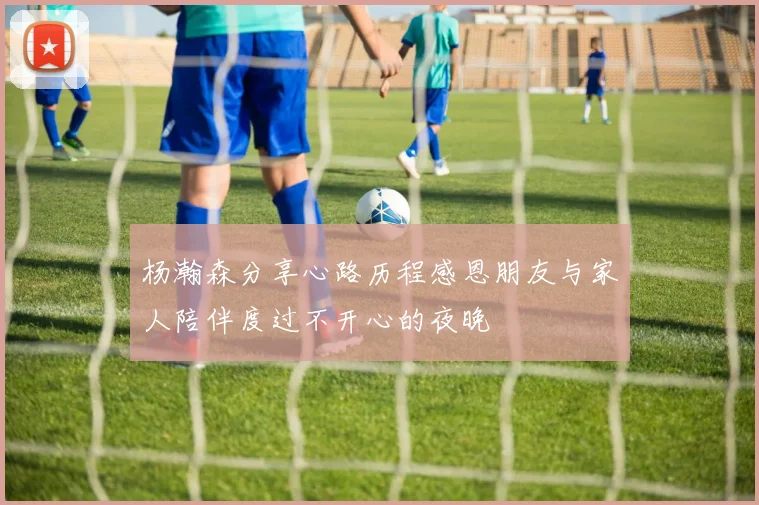 杨瀚森分享心路历程感恩朋友与家人陪伴度过不开心的夜晚