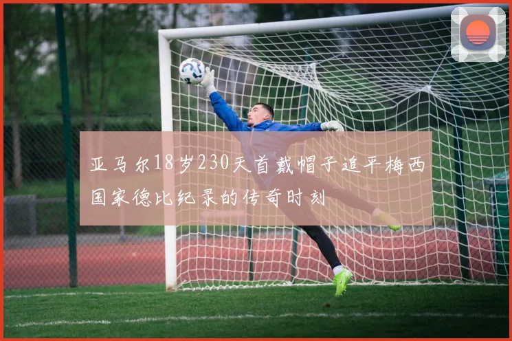 亚马尔18岁230天首戴帽子追平梅西国家德比纪录的传奇时刻