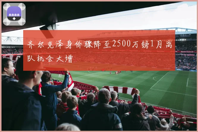 齐尔克泽身价骤降至2500万镑1月离队机会大增