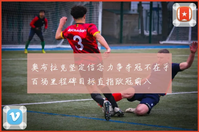 奥布拉克坚定信念力争夺冠不在乎百场里程碑目标直指欧冠前八